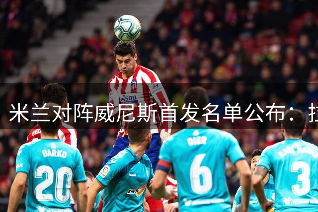 米兰对阵威尼斯首发名单公布：拉莫斯领衔，魔笛出战